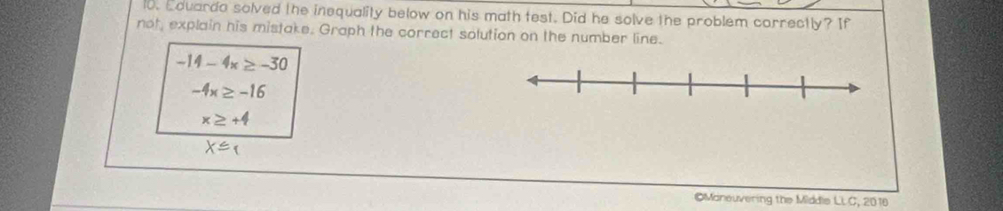 Eduarda solved the inequality below on his math test. Did he solve the problem correctly? If 
not, explain his mistake. Graph the correct solution on the number line.
-14-4x≥ -30
-4x≥ -16
x≥ +4
X≤ 
Moneuvering the Middie LLC, 2016