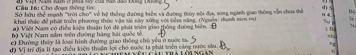 d) Việt Nam nâm ở phía tay của bàn đào Đông Dương.
N
Câu 16: Cho đoạn thông tin:
Sở hữu thế mạnh "trời cho" về hệ thống đường biển và đường thủy nội địa, song ngành giao thông vẫn chưa thể d)S u 4. Bộ
khai thác để phát triền phương thức vận tài này xứng với tiềm năng. (Nguồn: thanh nien.vn) là
Sự p N
a) Việt Nam có điều kiện thuận lợi đẻ phát triên giao thông đường biển. 3 Ba nhi
b) Việt Nam nằm trên đường hàng hải quốc tế.
c) Đường thủy là loai hình đường giao thông chủ yếu ở nuớc ta.
d) Vị trí địa lí tạo điều kiện thuận lợi cho nuớc ta phát triển cảng nước sâu.
ng
vêu Cầu trả lời ngắn ai