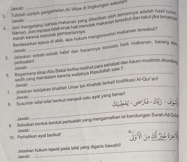 Jawab: 
3. Tulislah contoh pengamalan Al-'Afuw di lingkungan sekolah! 
4. Joni mengetahui bahwa makanan yang diberikan oleh temannya adalah hasil curian Jawab: 
Namun, Joni merasa tidak enak hati menolak makanan tersebut dan takut jika temannya 
marah karena menolak pemberiannya. 
Berdasarkan kasus di atas, apa hukum mengonsumsi makanan tersebut? 
_ 
5. Jelaskan sebab-sebab halal dan haramnya sesuatu baik makanan, barang aa 
Jawab: 
perbuatan! 
Jawab: 
6. Bagaimana sikap Abu Bakar ketika melihat para sahabat dan kaum muslimin dirundung 
sedih yang mendalam karena wafatnya Rasulullah saw.? 
Jawab: 
7. Jelaskan kebijakan khalifah Umar bin Khattab terkait kodifikasi Al-Qur'an! 
Jawab: 
8. Susunlah lafal-lafal berikut menjadi satu ayat yang benar! 
_ 
d 
Jawab: 
_ 
9. Sebutkan bentuk-bentuk perbuatan yang mengamalkan isi kandungan Surah Aḍ-Duħa 
Jawab: 
10. Perhatikan ayat berikut! 
Jelaskan hukum tajwid pada lafal yang digaris bawahi! 
Jawab: 
_