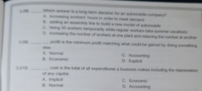 OB _Which answer is a long-ter decision for an automobile company?
A. increasing workers' hours in order to meet demard
B. adding an assembly line to build a new model of sutomoblle
C. hirng 30 workers temporarily while regular workers take summer vacations
D. increasing the number of workers at one plant and reducing the number at another
3.0R _proffit is the minimum profit matching what could be gained by doing something
else
A.Normail C. Accounting
B. Economic D. Explicit
3.010)_ cost is the total of all expenditures a business makes including the depreciation
of any capital.
A. Implicit C. Economic
B. Normal D. Accounting