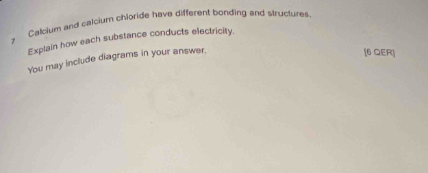 Calcium and calcium chloride have different bonding and structures 
Explain how each substance conducts electricity. 
You may include diagrams in your answer. 
[6 QER]