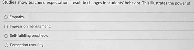 Studies show teachers' expectations result in changes in students' behavior. This illustrates the power of:
Empathy.
Impression management.
Self-fulfilling prophecy.
Perception checking