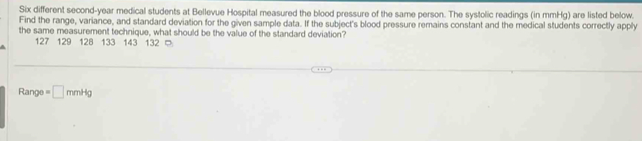 Six different second-year medical students at Bellevue Hospital measured the blood pressure of the same person. The systolic readings (in mmHg) are listed below. 
Find the range, variance, and standard deviation for the given sample data. If the subject's blood pressure remains constant and the medical students correctly apply 
the same measurement technique, what should be the value of the standard deviation?
127 129 128 133 143 132
Range =□ mmHg