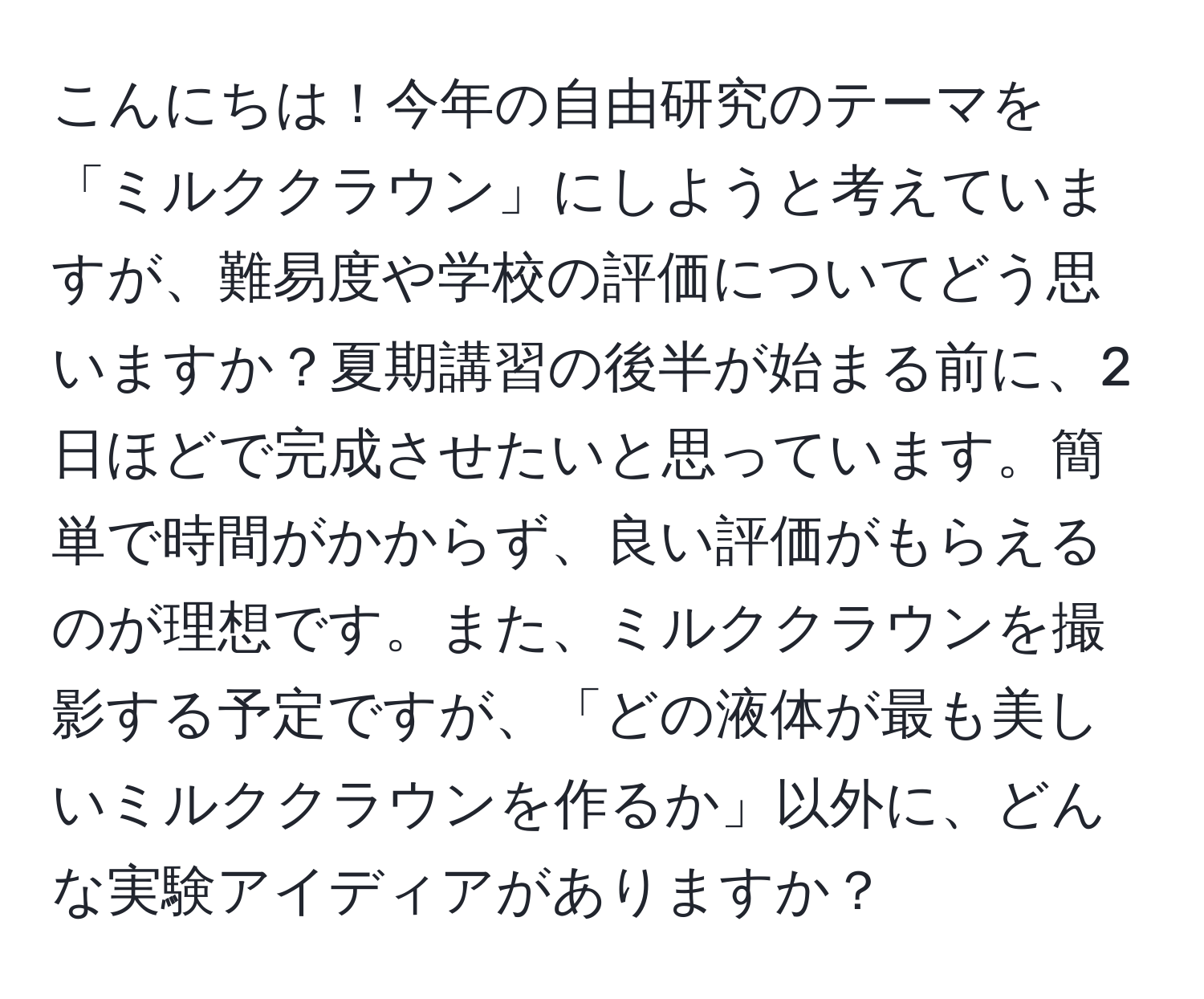 こんにちは！今年の自由研究のテーマを「ミルククラウン」にしようと考えていますが、難易度や学校の評価についてどう思いますか？夏期講習の後半が始まる前に、2日ほどで完成させたいと思っています。簡単で時間がかからず、良い評価がもらえるのが理想です。また、ミルククラウンを撮影する予定ですが、「どの液体が最も美しいミルククラウンを作るか」以外に、どんな実験アイディアがありますか？