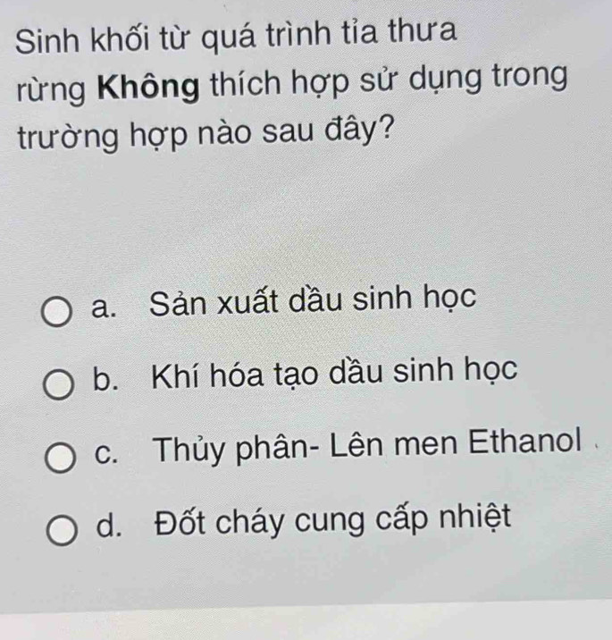 Sinh khối từ quá trình tỉa thưa
rừng Không thích hợp sử dụng trong
trường hợp nào sau đây?
a. Sản xuất dầu sinh học
b. Khí hóa tạo dầu sinh học
c. Thủy phân- Lên men Ethanol
d. Đốt cháy cung cấp nhiệt