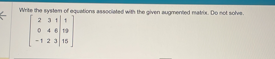 Write the system of equations associated with the given augmented matrix. Do not solve.
beginbmatrix 2&3&1|&1 0&4&6|&19 -1&2&3|&15endbmatrix