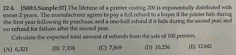 [S00:3,Sample:37] The lifetime of a printer costing 200 is exponentially distributed with
mean 2 years. The manufacturer agrees to pay a full refund to a buyer if the printer fails during
the first year following its purchase, and a one-half refund if it fails during the second year, and
no refund for failure after the second year.
Calculate the expected total amount of refunds from the sale of 100 printers.
(A) 6,321 (B) 7,358 (C) 7,869 (D) 10,256 (E) 12.642