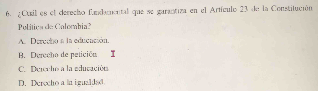 ¿Cuál es el derecho fundamental que se garantiza en el Artículo 23 de la Constitución
Política de Colombia?
A. Derecho a la educación.
B. Derecho de petición. I
C. Derecho a la educación.
D. Derecho a la igualdad.