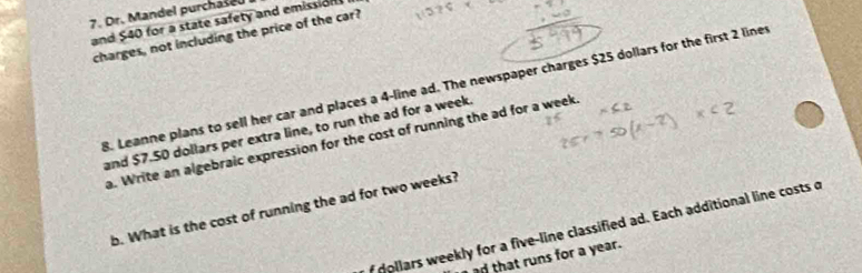 Dr. Mandel purchaseu 
and $40 for a state safety and emission 
charges, not including the price of the car? 
8. Leanne plans to sell her car and places a 4-line ad. The newspaper charges $25 dollars for the first 2 liner 
and $7.50 dollars per extra line, to run the ad for a week. 
a. Write an algebraic expression for the cost of running the ad for a week. 
b. What is the cost of running the ad for two weeks?
dollars weekly for a five-line classified ad. Each additional line costs o
ad that runs for a year.