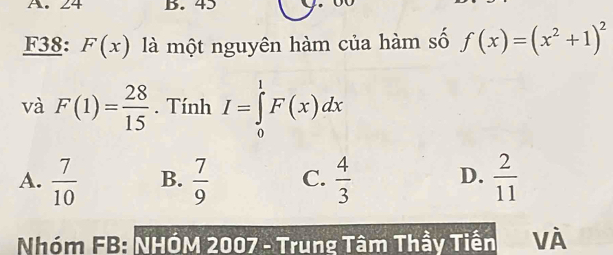 24 B. 45
F38: F(x) là một nguyên hàm của hàm số f(x)=(x^2+1)^2
và F(1)= 28/15 . Tính I=∈tlimits _0^(1F(x)dx
D.
A. frac 7)10  7/9   4/3   2/11 
B.
C.
Nhóm FB: NHÓM 2007 - Trung Tâm Thầy Tiến VÀ