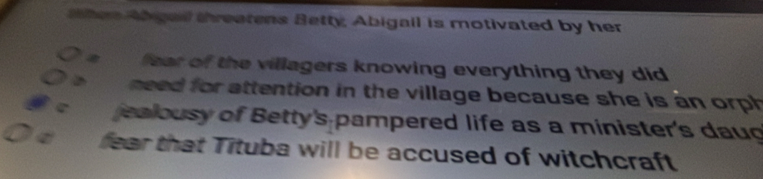 hen Abigail threatens Betty, Abigail is motivated by her 
fear of the villagers knowing everything they did 
need for attention in the village because she is an orph 
jealousy of Betty's pampered life as a minister's daug 
fear that Tituba will be accused of witchcraft