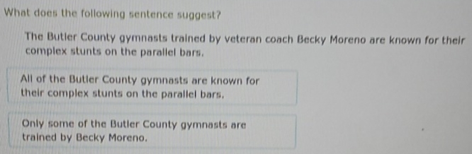 What does the following sentence suggest?
The Butler County gymnasts trained by veteran coach Becky Moreno are known for their
complex stunts on the parallel bars.
All of the Butler County gymnasts are known for
their complex stunts on the parallel bars.
Only some of the Butler County gymnasts are
trained by Becky Moreno.