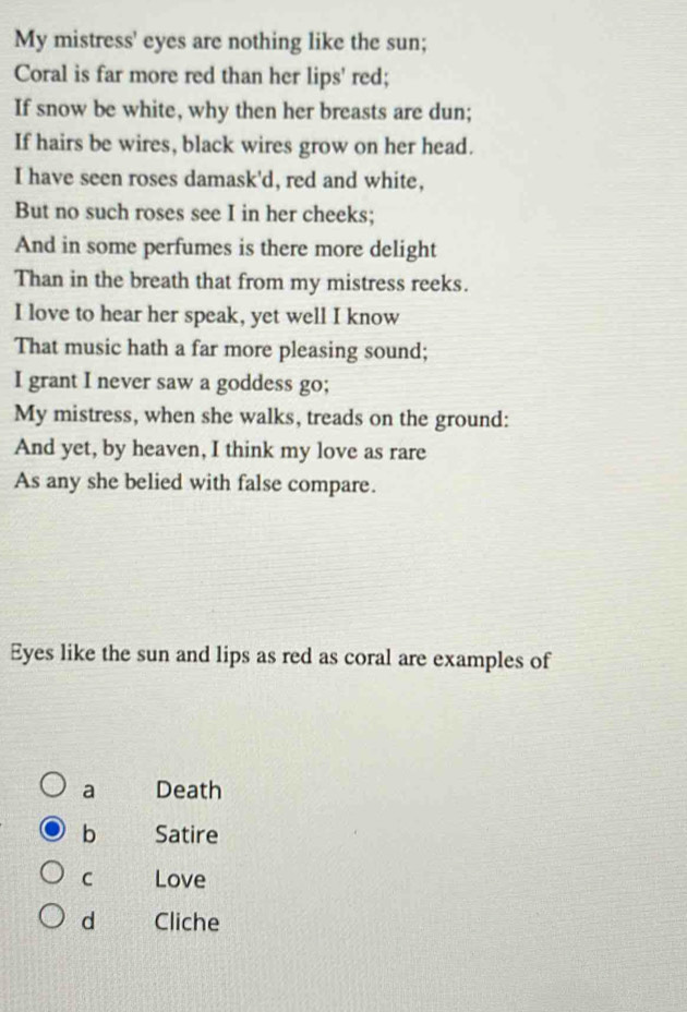 My mistress' eyes are nothing like the sun;
Coral is far more red than her lips' red;
If snow be white, why then her breasts are dun;
If hairs be wires, black wires grow on her head.
I have seen roses damask'd, red and white,
But no such roses see I in her cheeks;
And in some perfumes is there more delight
Than in the breath that from my mistress reeks.
I love to hear her speak, yet well I know
That music hath a far more pleasing sound;
I grant I never saw a goddess go;
My mistress, when she walks, treads on the ground:
And yet, by heaven, I think my love as rare
As any she belied with false compare.
Eyes like the sun and lips as red as coral are examples of
a Death
b Satire
C Love
d Cliche