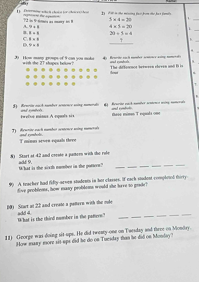 ay
Name
1) Determine which choice (or choices) best 2) Fill in the missing fact from the fact family.
represent the equation:
72 is 9 times as many as 8
5* 4=20
_L
A. 9+8 4* 5=20
2._
B. 8+8 20/ 5=4
C. 8* 8 3._
?
D. 9* 8
_
4._
3) How many groups of 9 can you make 4) Rewrite each number sentence using numerals
with the 27 shapes below? and symbols.
5.
The difference between eleven and B is
four 6.
7.
8
5) Rewrite each number sentence using numerals 6) Rewrite each number sentence using numerals
and symbols. and symbols.
9
twelve minus A equals six three minus T equals one
7) Rewrite each number sentence using numerals
and symbols.
T minus seven equals three
8) Start at 42 and create a pattern with the rule
_
_
add 9.
What is the sixth number in the pattern?
_
_
_
_
9) A teacher had fifty-seven students in her classes. If each student completed thirty-
five problems, how many problems would she have to grade?
10) Start at 22 and create a pattern with the rule
__
_
add 4.
What is the third number in the pattern?
_
_
_
11) George was doing sit-ups. He did twenty-one on Tuesday and three on Monday.
How many more sit-ups did he do on Tuesday than he did on Monday?