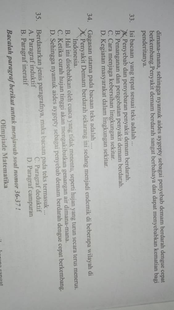 dimana-mana, sehingga nyamuk aides aygepty sebagai penyebab demam berdarah dengue cepat
berkembang.Penyakit demam berdarah sangat berbahaya dan dapat menyebabkan kematian bagi
penderitanya.
33. Isi bacaan yang tepat sesuai teks adalah ...
A Penyebab dan penyebaran penyakit demam berdarah.
B. Penanganan dan pengobatan penyakit demam berdarah.
C. Cara menjaga kebersihan lingkungan sekitar.
D. Kegiatan masyarakat dalam lingkungan sekitar.
34. Gagasan utama pada bacaan teks adalah ....
A. Penyakit Demam berdarah sekarang ini sedang menjadi endemik di beberapa wilayah di
Indonesia.
B. Hal ini disebabkan oleh cuaca yang tidak menentu, seperti hujan yang turun secara terus menerus.
C. Ketika curah hujan tinggi akan mengakibatkan genangan air dimana-mana.
D. Sehingga nyamuk aides aygepty sebagai penyebab demam berdarah dengue cepat berkembang.
35. Berdasarkan jenis paragrafnya, maka bacaan pada teks termasuk ...
A. Paragraf induktif C. Paragraf deduktif
B. Paragraf ineratif D. Paragraf campuran
Bacalah paragraf berikut untuk menjawab soal nomor 36-37 !
Olimpiade Matematika
cangst