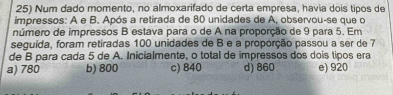 Num dado momento, no almoxarifado de certa empresa, havia dois tipos de
impressos: A e B. Após a retirada de 80 unidades de A, observou-se que o
número de impressos B estava para o de A na proporção de 9 para 5. Em
seguida, foram retiradas 100 unidades de B e a proporção passou a ser de 7
de B para cada 5 de A. Inicialmente, o total de impressos dos dois tipos era
a) 780 b) 800 c) 840 d) 860 e) 920