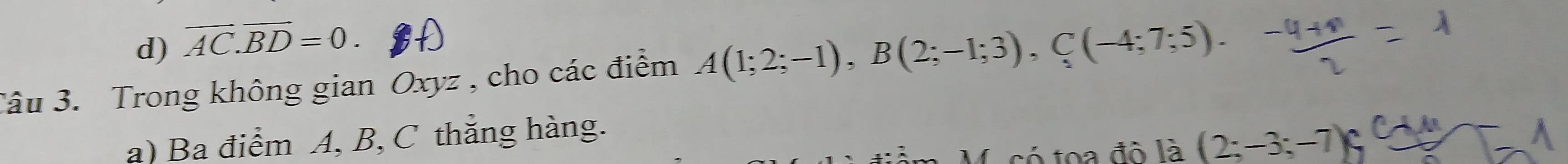 d) vector AC.vector BD=0. 
Câu 3. Trong không gian Oxyz , cho các điểm A(1;2;-1), B(2;-1;3), C(-4;7;5).
a) Ba điểm A, B, C thắng hàng.
toa đô là (2;-3;-7) C À À