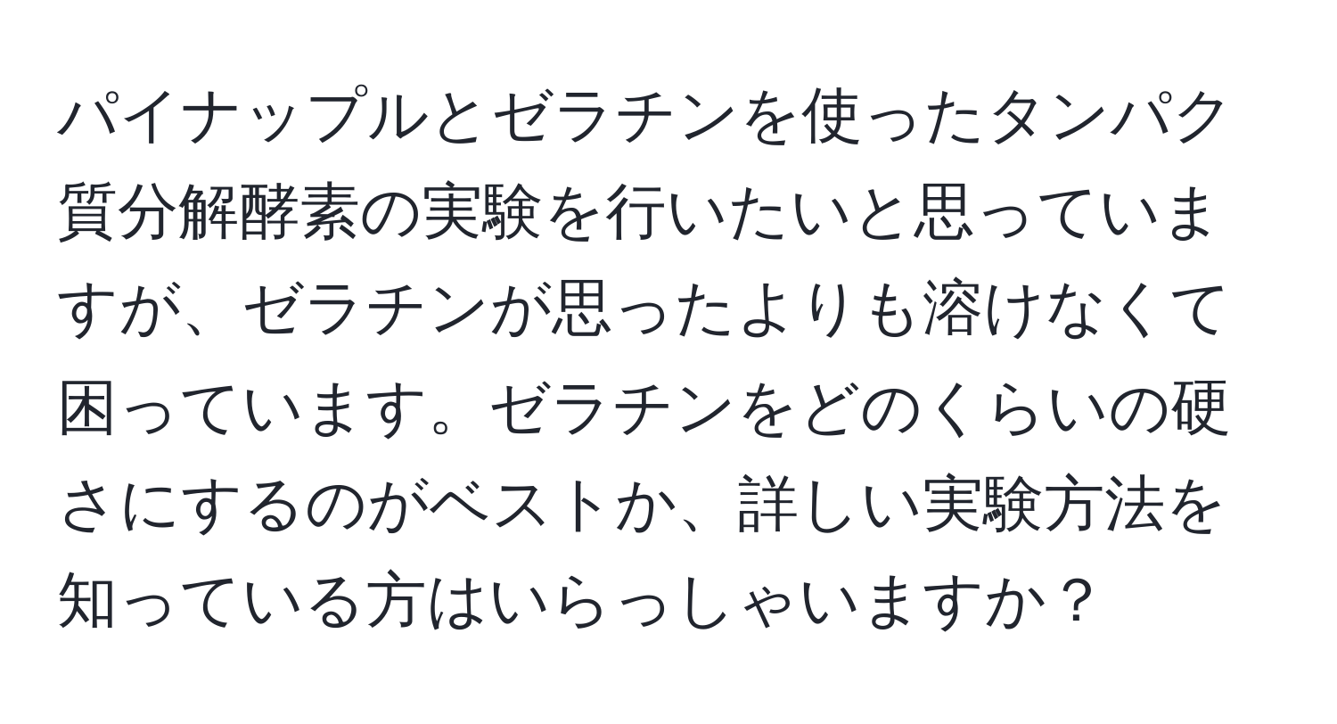 パイナップルとゼラチンを使ったタンパク質分解酵素の実験を行いたいと思っていますが、ゼラチンが思ったよりも溶けなくて困っています。ゼラチンをどのくらいの硬さにするのがベストか、詳しい実験方法を知っている方はいらっしゃいますか？