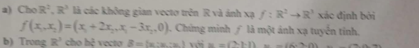 Cho R^2, R^3 là các không gian vectơ trên R và ánh xạ f:R^2to R^3 xác định bởi
f(x_1,x_2)=(x_1+2x_2,x_1-3x_2,0). Chứng minh ∫ là một ảnh xạ tuyến tính, 
b) Trong R^3 cho hệ vecto B= x:x:x với x=(2-b)