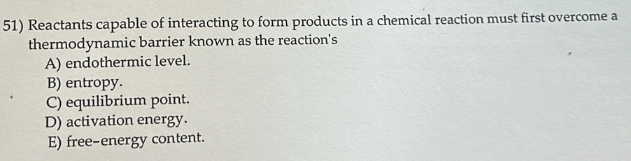 Reactants capable of interacting to form products in a chemical reaction must first overcome a
thermodynamic barrier known as the reaction's
A) endothermic level.
B) entropy.
C) equilibrium point.
D) activation energy.
E) free-energy content.