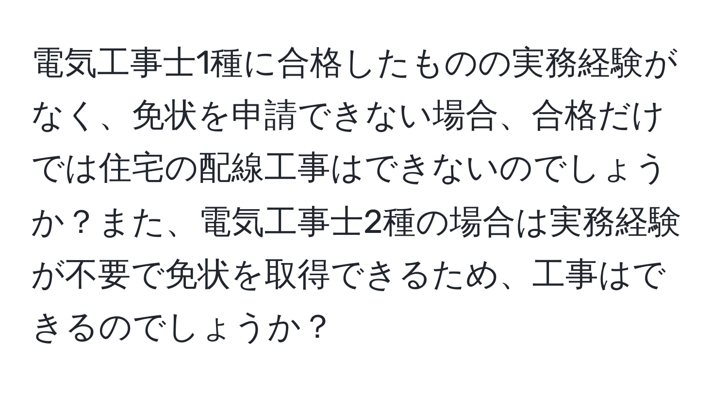 電気工事士1種に合格したものの実務経験がなく、免状を申請できない場合、合格だけでは住宅の配線工事はできないのでしょうか？また、電気工事士2種の場合は実務経験が不要で免状を取得できるため、工事はできるのでしょうか？