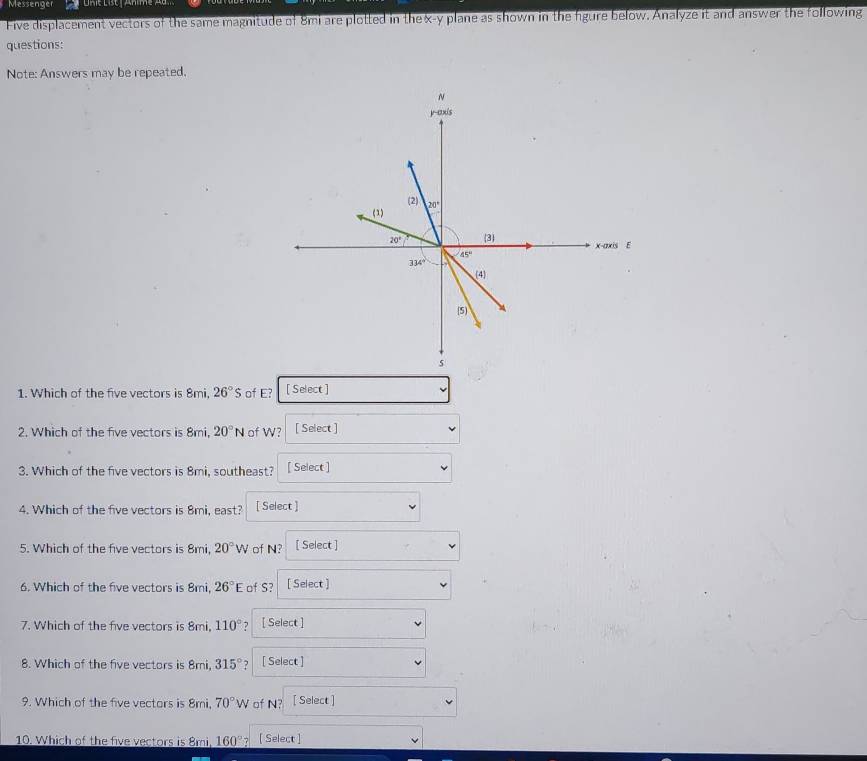 Messenger
Five displacement vectors of the same magnitude of 8mi are plotted in the x-y plane as shown in the fgure below. Analyze it and answer the following
questions:
Note: Answers may be repeated.
1. Which of the five vectors is 8mi, 26°S of E? [ Select ]
2. Which of the five vectors is 8mi, 20°N of W? [ Select ]
3. Which of the five vectors is 8mi, southeast? [ Select ]
4. Which of the five vectors is 8mi, east? [ Select ]
5. Which of the five vectors is 8mi, 20°W of N? [ Select ]
6. Which of the five vectors is 8mi, 26°E of S? [ Select ]
7. Which of the five vectors is 8mi, 110° [ Select ]
8. Which of the five vectors is 8mi, 315° [ Select ]
9. Which of the five vectors is 8mi, 70°W of N? [ Select ]
10. Which of the five vectors is 8mi, 160° [ Select ]