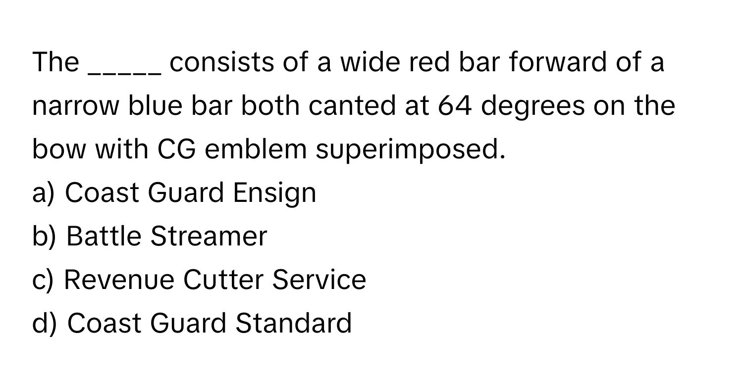 The _____ consists of a wide red bar forward of a narrow blue bar both canted at 64 degrees on the bow with CG emblem superimposed. 

a) Coast Guard Ensign 
b) Battle Streamer 
c) Revenue Cutter Service 
d) Coast Guard Standard