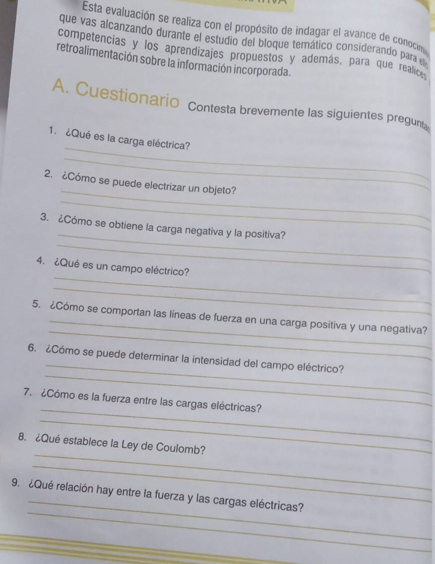 Esta evaluación se realiza con el propósito de indagar el avance de conocim 
que vas alcanzando durante el estudio del bloque temático considerando para ell 
competencias y los aprendizajes propuestos y además, para que realices 
retroalimentación sobre la información incorporada. 
A. Cuestionario Contesta brevemente las siguientes pregunta 
_ 
1.¿Qué es la carga eléctrica? 
_ 
_ 
2. ¿Cómo se puede electrizar un objeto? 
_ 
_ 
_ 
3. ¿Cómo se obtiene la carga negativa y la positiva? 
_ 
4. ¿Qué es un campo eléctrico? 
_ 
_ 
5. ¿Cómo se comportan las líneas de fuerza en una carga positiva y una negativa? 
_ 
_ 
6. ¿Cómo se puede determinar la intensidad del campo eléctrico? 
_ 
7. ¿Cómo es la fuerza entre las cargas eléctricas? 
_ 
_ 
8. ¿Qué establece la Ley de Coulomb? 
_ 
_ 
_ 
9. ¿Qué relación hay entre la fuerza y las cargas eléctricas? 
_