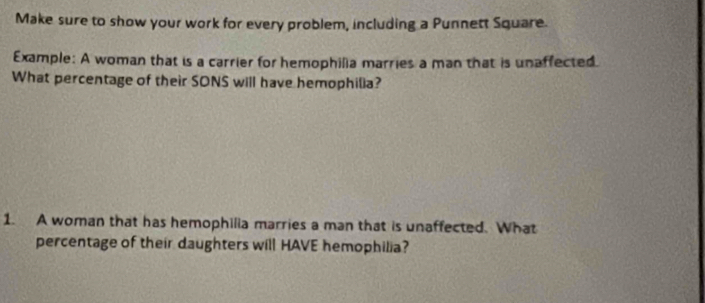 Make sure to show your work for every problem, including a Punnett Square. 
Example: A woman that is a carrier for hemophilia marries a man that is unaffected. 
What percentage of their SONS will have hemophilia? 
1. A woman that has hemophilia marries a man that is unaffected. What 
percentage of their daughters will HAVE hemophilia?