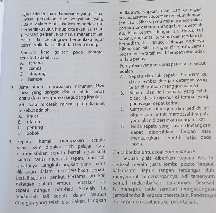 Jujur adalah suatu kebenaran yang sesuai berikutnya, siapkan sikat dan detergen
antara perkataan dan kenyataan yang bubuk. Larutkan detergen tersebut dengan
ada di dalam hati. Jika kita membiasakan sedikit air. Sikat sepatu menggunakan sikat
berperilaku jujur, hidup kita akan jauh dari dan larutan detergen hingga bersih. Setelah
perasaan gelisah. Kita harus menanamkan itu, bilas sepatu dengan air. Untuk tali
dalam diri pentingnya berperilaku jujur sepatu, angkat tali tersebut dari rendaman.
dan memikirkan akibat dari berbohong. Kemudian, tali dikucek hingga nodanya
Sinonim kata gelisah pada paragraf hilang dan bilas dengan air bersih. Jemur
tersebut adalah . . . . sepatu beserta talinya di tempat yang tidak
A. tenang terlalu panas.
B. cemas Pernyataan yang sesuai isi paragraf tersebut
C. bingung adalah . . . .
D. hampa A. Sepatu dan tali sepatu direndam ke
dalam ember dengan detergen yang
2. Jamu sinom merupakan minuman khas telah dilarutkan menggunakan air.
Jawa yang sangat disukai oleh semua B. Sepatu dan tali sepatu yang telah
orang dan mempunyai segudang khasiat. dicuci dapat dijemur di tempat yang
Arti kata tercetak miring pada kalimat panas agar cepat kering.
tersebut adalah . . . . C. Campuran detergen dan sedikit air
A. khusus digunakan untuk membasahi sepatu
B. utama yang akan dibersihkan dengan sikat.
C. penting D. Noda sepatu yang susah dihilangkan
D. pokok dapat dibersihkan dengan cara
3. Sepatu bertali merupakan sepatu menuangkan pemutih baju pada
yang lazim dipakai oleh pelajar. Cara noda.
membersihkan sepatu bertali agak sulit Cerita berikut untuk soal nomor 4 dan 5.
karena harus mencuci sepatu dan tali Sebuah piala diberikan kepada Adi. la
sepatunya. Langkah-langkah yang harus berhasil meraih juara lomba pidato tingkat
dilakukan dalam membersihkan sepatu kabupaten. Tepuk tangan terdengar riuh
bertali sebagai berikut. Pertama, larutkan menyambut kemenangannya. Adi tersenyum
detergen dalam ember. Lepaskan tali sambil melambaikan tanqannya. Sesekali,
sepatu dengan hati-hati. Setelah itu, ia menepuk dada sembari mengacungkan
rendamlah tali sepatu dalam larutan jempol terbalik kepada peserta lain. Pandangan
detergen yang telah disediakan. Langkah sinisnya membuat jengkel peserta lain.