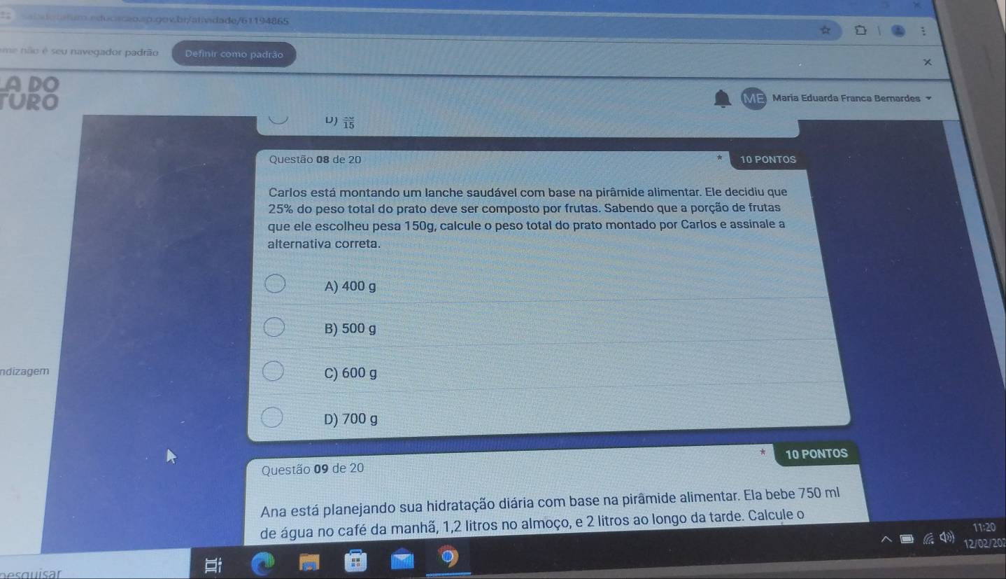 me não é seu navegador padrão Definir como padrão
ADO
TURO María Eduarda Franca Bernardes
U) frac 15 
Questão 08 de 20 10 PONTOS
Carlos está montando um lanche saudável com base na pirâmide alimentar. Ele decidiu que
25% do peso total do prato deve ser composto por frutas. Sabendo que a porção de frutas
que ele escolheu pesa 150g, calcule o peso total do prato montado por Carlos e assinale a
alternativa correta.
A) 400 g
B) 500 g
ndizagem C) 600 g
D) 700 g
Questão 09 de 20 10 PONTOS
Ana está planejando sua hidratação diária com base na pirâmide alimentar. Ela bebe 750 ml
de água no café da manhã, 1,2 litros no almoço, e 2 litros ao longo da tarde. Calcule o
11:20
12/02/201