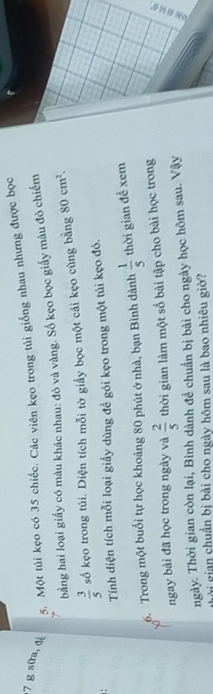 Một túi kẹo có 35 chiếc. Các viên kẹo trong túi giống nhau nhưng được bọc 
bằng hai loại giấy có màu khác nhau: đỏ và vàng. Số kẹo bọc giấy màu đỏ chiếm
 3/5  số kẹo trong túi. Diện tích mỗi tờ giấy bọc một cái kẹo cùng bằng 80cm^2. 
Tính diện tích mỗi loại giấy dùng đề gói kẹo trong một tủi kẹo đó. 
6. Trong một buổi tự học khoảng 80 phút ở nhà, bạn Bình dành  1/5  thời gian đề xem 
ngay bài đã học trong ngày và  2/5  thời gian làm một số bài tập cho bài học trong 
ngày. Thời gian còn lại, Bình dành để chuẩn bị bài cho ngày học hôm sau. Vậy 
i gian chuẩn bị bài cho ngày hôm sau là bao nhiêu giờ?