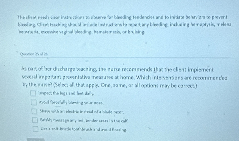 The client needs clear instructions to observe for bleeding tendencies and to initiate behaviors to prevent
bleeding. Client teaching should include instructions to report any bleeding, including hemoptysis, melena,
hematuria, excessive vaginal bleeding, hematemesis, or bruising.
Question 25 of 26
As part of her discharge teaching, the nurse recommends that the client implement
several important preventative measures at home. Which interventions are recommended
by the nurse? (Select all that apply. One, some, or all options may be correct.)
Inspect the legs and feet daily.
Avoid forcefully blowing your nose.
Shave with an electric instead of a blade razor.
Briskly message any red, tender areas in the calf.
Use a soft-bristle toothbrush and avoid flossing.