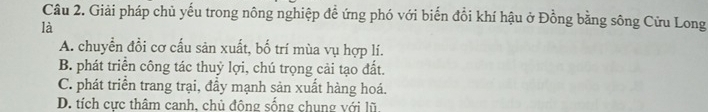 Giải pháp chủ yếu trong nông nghiệp đề ứng phó với biến đổi khí hậu ở Đồng bằng sông Cửu Long
là
A. chuyển đồi cơ cấu sản xuất, bố trí mùa vụ hợp lí.
B. phát triển công tác thuỷ lợi, chú trọng cải tạo đất.
C. phát triển trang trại, đầy mạnh sản xuất hàng hoá.
D. tích cực thâm canh, chủ đông sống chung với lũ