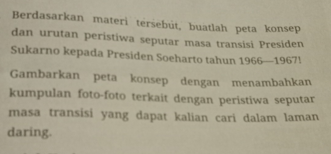 Berdasarkan materi tersebüt, buatlah peta konsep 
dan urutan peristiwa seputar masa transisi Presiden 
Sukarno kepada Presiden Soeharto tahun 1966—1967! 
Gambarkan peta konsep dengan menambahkan 
kumpulan foto-foto terkait dengan peristiwa seputar 
masa transisi yang dapat kalian cari dalam laman 
daring.