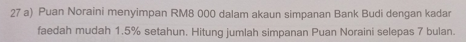 Puan Noraini menyimpan RM8 000 dalam akaun simpanan Bank Budi dengan kadar 
faedah mudah 1.5% setahun. Hitung jumlah simpanan Puan Noraini selepas 7 bulan.