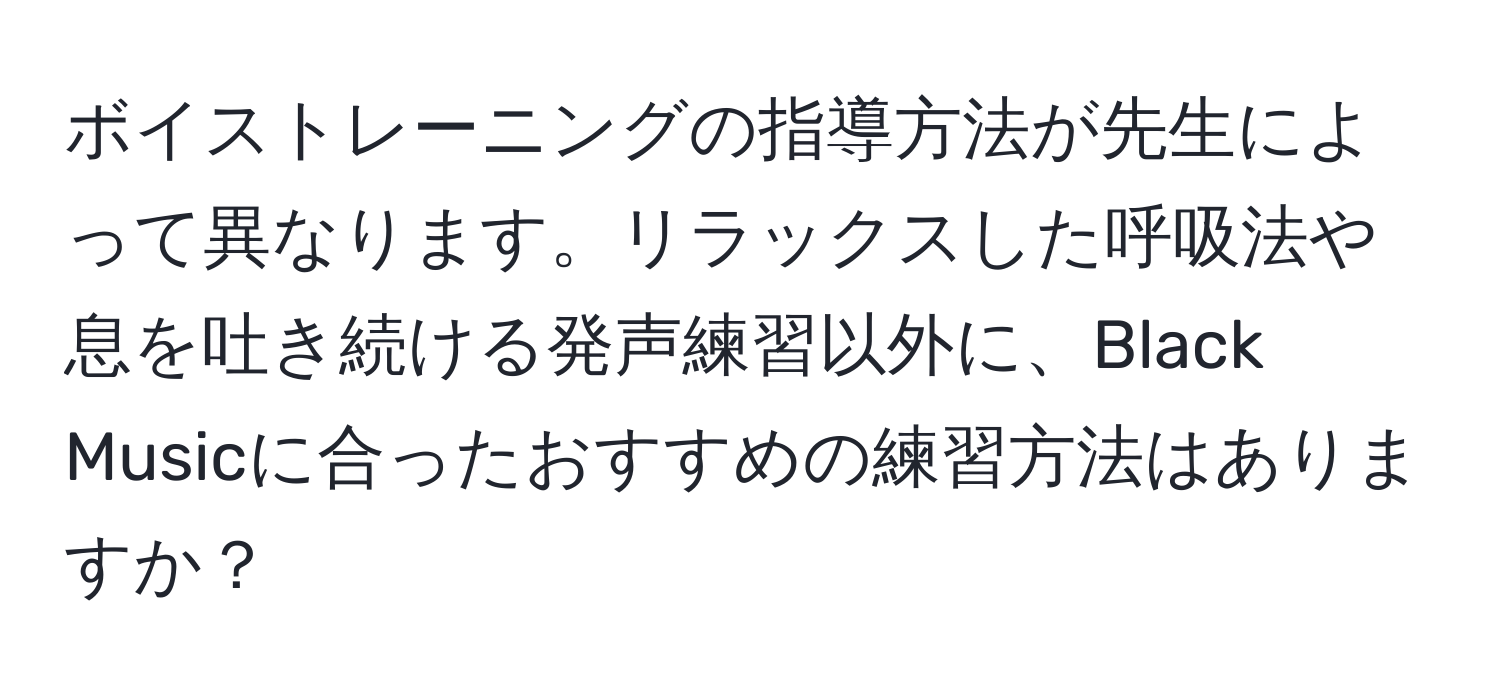 ボイストレーニングの指導方法が先生によって異なります。リラックスした呼吸法や息を吐き続ける発声練習以外に、Black Musicに合ったおすすめの練習方法はありますか？