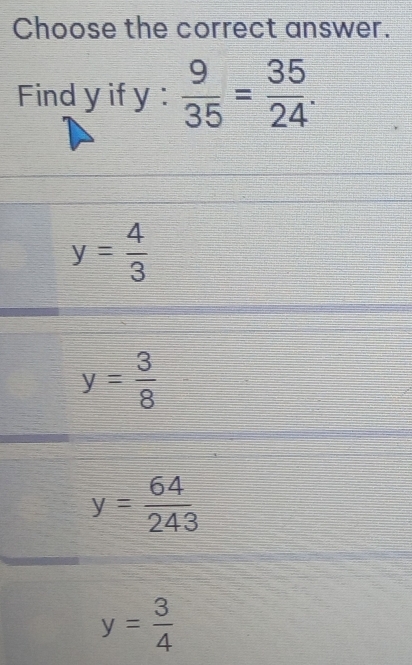 Choose the correct answer.
Find y if y :  9/35 = 35/24 .
y= 4/3 
y= 3/8 
y= 64/243 
y= 3/4 