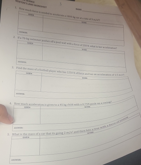 NA 
Newton's laws Worksheet 1. How 
has 1250 N of force and has an acceleration of 1.5m/s^2. 
GIVEN MORK 
ANSWER: 
4. How much acceleration is given to a 45 kg child with a 0.75N push on a swing? W OR K
GIVEN 
5. What is the mass of a car that its going 2 IT /s^2 and then hits a tree with a force of 6000N
ANSWER： 
wou 
GIVEN 
ANSWER: