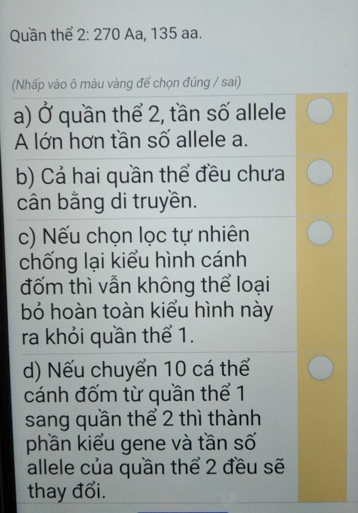 Quần thể 2:270 Aa, 135 aa.
(Nhấp vào ô màu vàng để chọn đúng / sai)
a) Ở quần thể 2, tần số allele
A lớn hơn tần số allele a.
b) Cả hai quần thể đều chưa
cân bằng di truyền.
c) Nếu chọn lọc tự nhiên
chống lại kiểu hình cánh
đốm thì vẫn không thể loại
bỏ hoàn toàn kiểu hình này
ra khỏi quần thể 1.
d) Nếu chuyển 10 cá thể
cánh đốm từ quần thể 1
sang quần thể 2 thì thành
phần kiểu gene và tần số
allele của quần thể 2 đều sẽ
thay đổi.