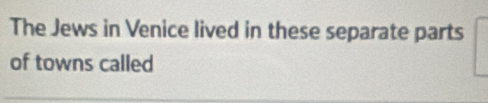 The Jews in Venice lived in these separate parts 
of towns called