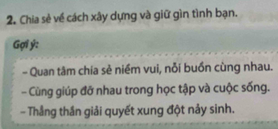 Chia sẻ về cách xây dựng và giữ gìn tình bạn. 
Gợi ý : 
- Quan tâm chia sẻ niềm vui, nỗi buồn cùng nhau. 
- Cùng giúp đỡ nhau trong học tập và cuộc sống. 
- Thắng thần giải quyết xung đột nảy sinh.