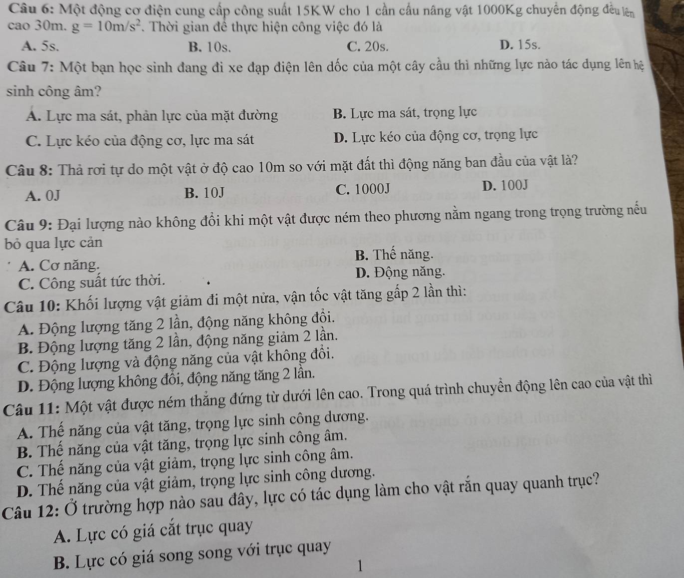 Một động cơ điện cung cấp công suất 15KW cho 1 cần cầu nâng vật 1000Kg chuyển động đều lên
cao 30m. g=10m/s^2. Thời gian để thực hiện công việc đó là
A. 5s. B. 10s. C. 20s. D. 15s.
Câu 7: Một bạn học sinh đang đi xe đạp điện lên dốc của một cây cầu thì những lực nào tác dụng lên hệ
sinh công âm?
A. Lực ma sát, phản lực của mặt đường B. Lực ma sát, trọng lực
C. Lực kéo của động cơ, lực ma sát D. Lực kéo của động cơ, trọng lực
Câu 8: Thả rơi tự do một vật ở độ cao 10m so với mặt đất thì động năng ban đầu của vật là?
A. 0J B. 10J C. 1000J
D. 100J
Câu 9: Đại lượng nào không đổi khi một vật được ném theo phương nằm ngang trong trọng trường nếu
bỏ qua lực cản
B. Thế năng.
A. Cơ năng.
C. Công suất tức thời.
D. Động năng.
Câu 10: Khối lượng vật giảm đi một nửa, vận tốc vật tăng gấp 2 lần thì:
A. Động lượng tăng 2 lần, động năng không đổi.
B. Động lượng tăng 2 lần, động năng giảm 2 lần.
C. Động lượng và động năng của vật không đổi.
D. Động lượng không đổi, động năng tăng 2 lần.
Câu 11: Một vật được ném thắng đứng từ dưới lên cao. Trong quá trình chuyển động lên cao của vật thì
A. Thế năng của vật tăng, trọng lực sinh công dương.
B. Thế năng của vật tăng, trọng lực sinh công âm.
C. Thế năng của vật giảm, trọng lực sinh công âm.
D. Thế năng của vật giảm, trọng lực sinh công dương.
Câu 12: Ở trường hợp nào sau đây, lực có tác dụng làm cho vật rắn quay quanh trục?
A. Lực có giá cắt trục quay
B. Lực có giá song song với trục quay
1