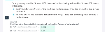 of the same. On a givem day, machine X has a 10% chance of malfunctioning and machine Y has a 7% chance 
a Last Thursday exacty one of the machines malfunctioned. Pind the probability that it was 
machine X. 
b At lewat one of the machimes malfanctioned today. Find the probability that machine Y
7 malfanctioned. 
Answers 
Hint: Draw a bree diagram to illustrate machine X and machine Y chance of malfunctioning! 
 P(x| erartly ane mafunctioned] =0.8862
P(Y ot l est one malfuactioned =9.42°