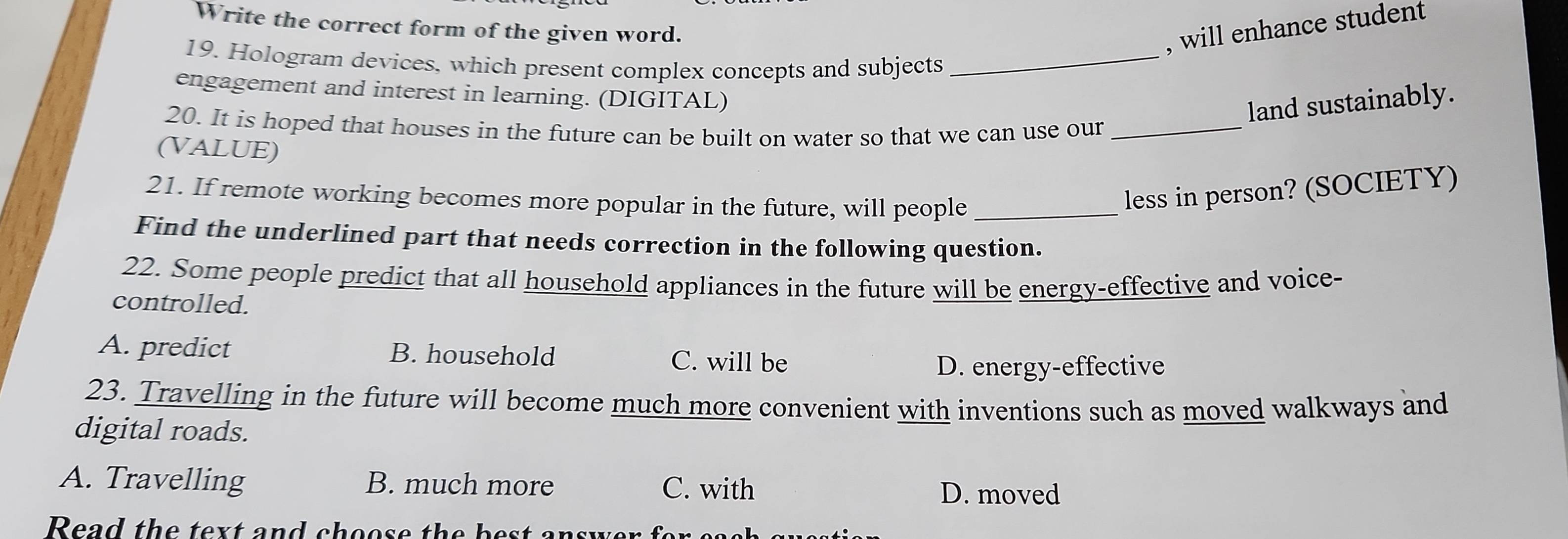 Write the correct form of the given word.
, will enhance student
19. Hologram devices, which present complex concepts and subjects_
engagement and interest in learning. (DIGITAL)
land sustainably.
20. It is hoped that houses in the future can be built on water so that we can use our_
(VALUE)
21. If remote working becomes more popular in the future, will people_
less in person? (SOCIETY)
Find the underlined part that needs correction in the following question.
22. Some people predict that all household appliances in the future will be energy-effective and voice-
controlled.
A. predict B. household C. will be
D. energy-effective
23. Travelling in the future will become much more convenient with inventions such as moved walkways and
digital roads.
A. Travelling B. much more C. with D. moved
Read the tex t and choos e the be s t answe