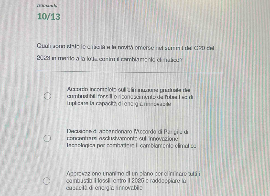 Domanda
10/13
Quali sono state le criticità e le novità emerse nel summit del G20 del
2023 in merito alla lotta contro il cambiamento climatico?
Accordo incompleto sull'eliminazione graduale dei
combustibili fossili e riconoscimento dell'obiettivo di
triplicare la capacità di energia rinnovabile
Decisione di abbandonare l'Accordo di Parigi e di
concentrarsi esclusivamente sull'innovazione
tecnologica per combattere il cambiamento climatico
Approvazione unanime di un piano per eliminare tutti i
combustibili fossili entro il 2025 e raddoppiare la
capacità di energia rinnovabile