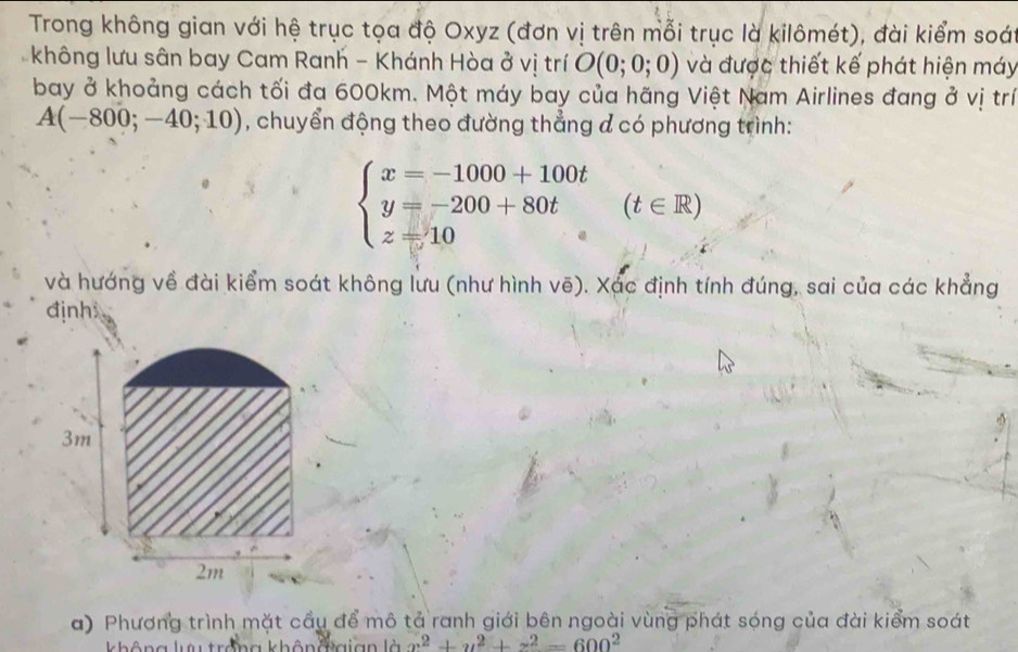 Trong không gian với hệ trục tọa độ Oxyz (đơn vị trên mỗi trục là kilômét), đài kiểm soái 
không lưu sân bay Cam Ranh - Khánh Hòa ở vị trí O(0;0;0) và được thiết kế phát hiện máy 
bay ở khoảng cách tối đa 600km. Một máy bay của hãng Việt Nam Airlines đang ở vị trí
A(-800;-40;10) , chuyển động theo đường thẳng đ có phương trình:
beginarrayl x=-1000+100t y=-200+80t z=10endarray.  (t∈ R)
và hướng về đài kiểm soát không lưu (như hình vẽ). Xác định tính đúng, sai của các khẳng 
định
3m
2m
a) Phương trình mặt cầy để mô tả ranh giới bên ngoài vùng phát sóng của đài kiểm soát 
không lưu trởng khônđgian là x^2+y^2+z^2=600^2