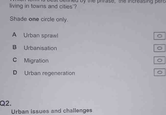 at delined by the phrase, the increasing perc
living in towns and cities'?
Shade one circle only.
A Urban sprawl
B Urbanisation
C Migration
D Urban regeneration
Q2.
Urban issues and challenges