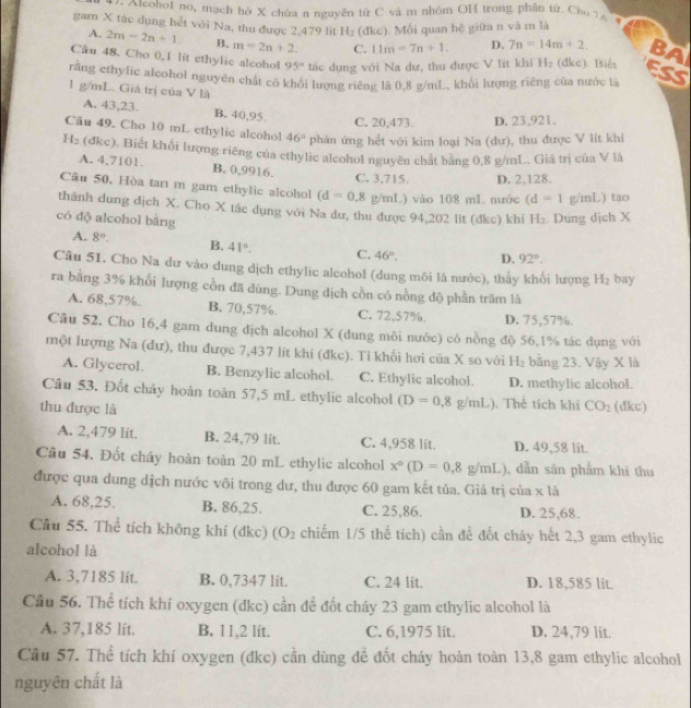 Alcohot no, mạch hở X chứa n nguyên từ C và m nhóm OH trong phân tử. Cho 7 4
gam X tác dụng hết với Na, thu được 2,479 lit 1 (đkc). Mối quan hệ giữa n và m là
A. 2m-2n+1. B. m=2n+2. C. 11m=7n+1. D. 7n=14m+2
Câu 48. Cho 0.1 lit ethylic alcohol 95° tác dụng với Na dư, thu được V lit khi H_2 (dkc). Biế BA
ESS
rằng ethylic alcohol nguyên chất có khổi lượng riêng là 0,8 g/mL, khổi lượng riêng của nước là
1 g/mL. Giá trị của V là
A. 43,23. B. 40,95
C. 20,473. D. 23,921.
Câu 49. Cho 10 mL ethylic alcohol 46° phản ứng hết với kim loại Na (dư), thu được V lít khí
H_2 (dkc) ). Biết khổi lượng riêng của cthylic alcohol nguyên chất bảng 0,8 g/mL. Giá trị của V là
A. 4,7101 B. 0,9916.
C. 3,715 D. 2,128.
Câu 50. Hòa tan m gam ethylic alcohol (d=0,8 g/mL) vào 108 mL nước (d=1 mL) tao 
thành dung dịch X. Cho X tác dụng với Na dư, thu được 94,202 lit (đkc) khí 1 I_2. Dung dịch X
có dộ alcohol bằng
A. 8°. B. 41°. C. 46°. D. 92°.
Câu 51. Cho Na dư vào dung dịch ethylic alcohol (dung môi là nước), thấy khối lượng H_2 bay
ra bằng 3% khối lượng cồn đã dùng. Dung dịch cồn có nồng độ phần trăm là
A. 68,57%. B. 70,57% C. 72,57%. D. 75,57%.
Câu 52. Cho 16,4 gam dung dịch alcohol X (dung môi nước) có nồng độ 56,1% tác dụng với
một lượng Na (đư), thu được 7,437 lít khí (đkc). Tỉ khối hơi của X so với H_2 bằng 23. Vậy X là
A. Glycerol. B. Benzylic alcohol. C. Ethylic alcohol. D. methylic alcohol.
Câu 53. Đốt cháy hoàn toàn 57,5 mL ethylic alcohol (D=0,8g/mL)
thu được là . Thể tích khi CO_2 (dkc)
A. 2,479 lit. B. 24,79 lit. C. 4,958 lit. D. 49,58 lit.
Câu 54. Đốt cháy hoàn toàn 20 mL ethylic alcohol x°(D=0,8g/mL) , dẫn sản phẩm khí thu
được qua dung dịch nước vôi trong dư, thu được 60 gam kết tủa. Giá trị của * 1a
A. 68,25. B. 86,25. C. 25,86. D. 25,68.
Câu 55. Thể tích không khí (đkc) (O_2 chiếm 1/5 thể tích) cần để đốt cháy hết 2,3 gam ethylic
alcohol là
A. 3,7185 lit. B. 0,7347 lit. C. 24 lit. D. 18,585 lit.
Cầu 56. Thể tích khí oxygen (dkc) cần để đốt cháy 23 gam ethylic alcohol là
A. 37,185 lit. B. 11,2 lit. C. 6,1975 lit. D. 24,79 lit.
Cầu 57. Thể tích khí oxygen (đkc) cần dùng đề đốt cháy hoàn toàn 13,8 gam ethylic alcohol
nguyên chất là