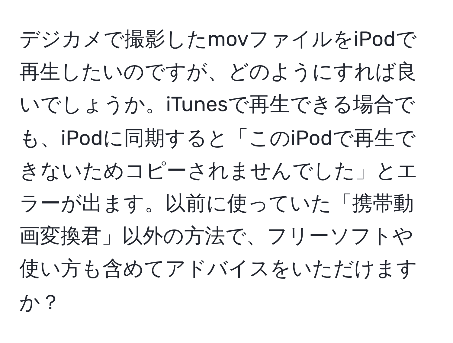 デジカメで撮影したmovファイルをiPodで再生したいのですが、どのようにすれば良いでしょうか。iTunesで再生できる場合でも、iPodに同期すると「このiPodで再生できないためコピーされませんでした」とエラーが出ます。以前に使っていた「携帯動画変換君」以外の方法で、フリーソフトや使い方も含めてアドバイスをいただけますか？